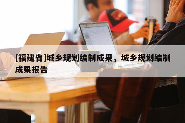 [福建省]城鄉規劃編制成果，城鄉規劃編制成果報告