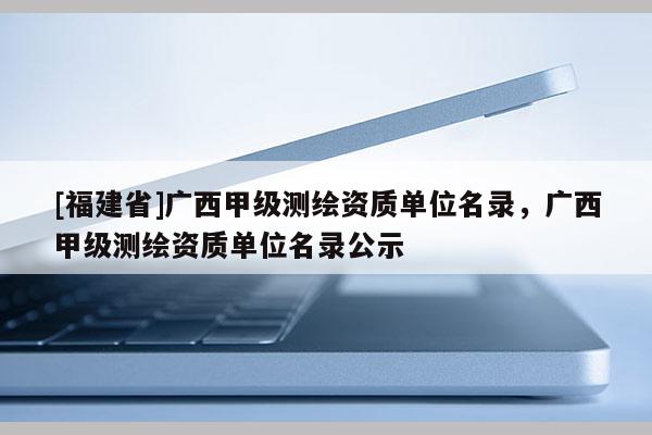 [福建省]廣西甲級測繪資質單位名錄，廣西甲級測繪資質單位名錄公示