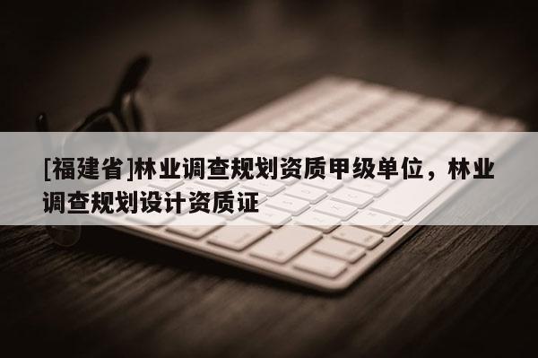 [福建省]林業(yè)調(diào)查規(guī)劃資質(zhì)甲級(jí)單位，林業(yè)調(diào)查規(guī)劃設(shè)計(jì)資質(zhì)證
