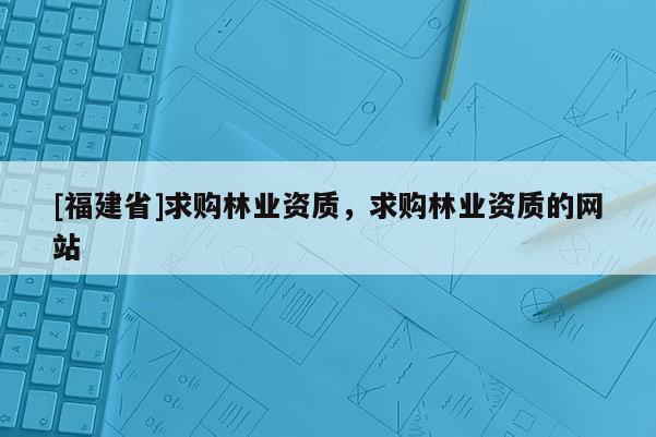 [福建省]求購(gòu)林業(yè)資質(zhì)，求購(gòu)林業(yè)資質(zhì)的網(wǎng)站
