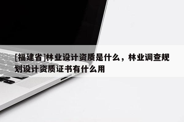 [福建省]林業(yè)設(shè)計資質(zhì)是什么，林業(yè)調(diào)查規(guī)劃設(shè)計資質(zhì)證書有什么用