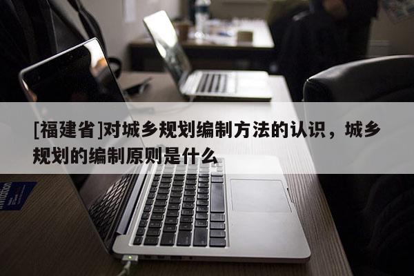 [福建省]對(duì)城鄉(xiāng)規(guī)劃編制方法的認(rèn)識(shí)，城鄉(xiāng)規(guī)劃的編制原則是什么