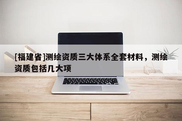 [福建省]測繪資質三大體系全套材料，測繪資質包括幾大項