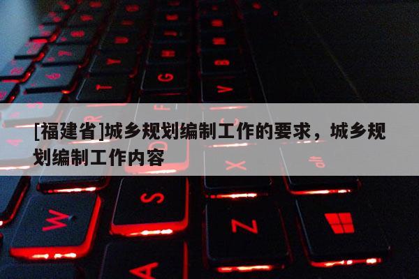 [福建省]城鄉規劃編制工作的要求，城鄉規劃編制工作內容