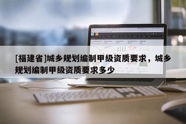 [福建省]城鄉規劃編制甲級資質要求，城鄉規劃編制甲級資質要求多少