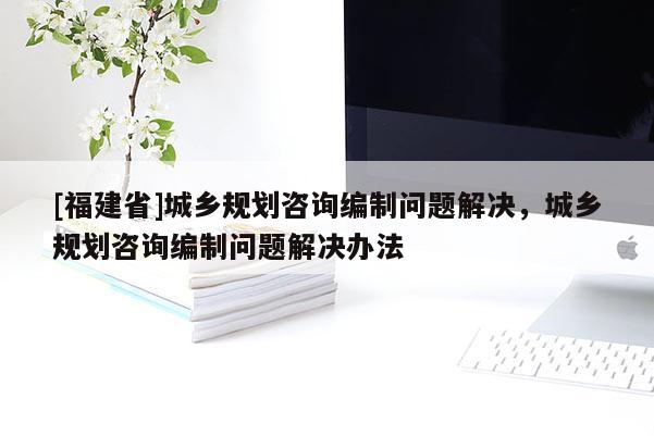 [福建省]城鄉規劃咨詢編制問題解決，城鄉規劃咨詢編制問題解決辦法