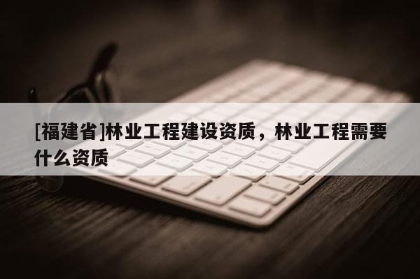[福建省]林業工程建設資質，林業工程需要什么資質