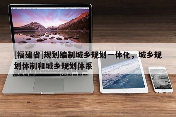 [福建省]規劃編制城鄉規劃一體化，城鄉規劃體制和城鄉規劃體系