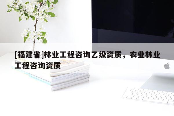 [福建省]林業(yè)工程咨詢乙級(jí)資質(zhì)，農(nóng)業(yè)林業(yè)工程咨詢資質(zhì)