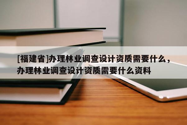 [福建省]辦理林業(yè)調(diào)查設(shè)計(jì)資質(zhì)需要什么，辦理林業(yè)調(diào)查設(shè)計(jì)資質(zhì)需要什么資料