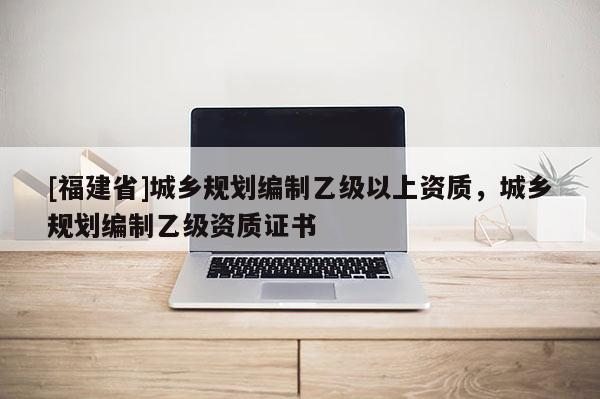 [福建省]城鄉規劃編制乙級以上資質，城鄉規劃編制乙級資質證書