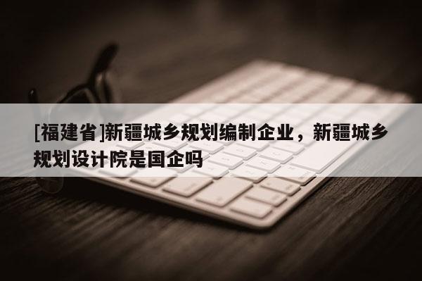 [福建省]新疆城鄉(xiāng)規(guī)劃編制企業(yè)，新疆城鄉(xiāng)規(guī)劃設計院是國企嗎
