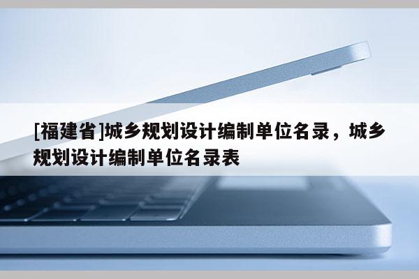 [福建省]城鄉規劃設計編制單位名錄，城鄉規劃設計編制單位名錄表