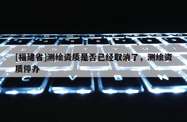 [福建省]測繪資質(zhì)是否已經(jīng)取消了，測繪資質(zhì)停辦