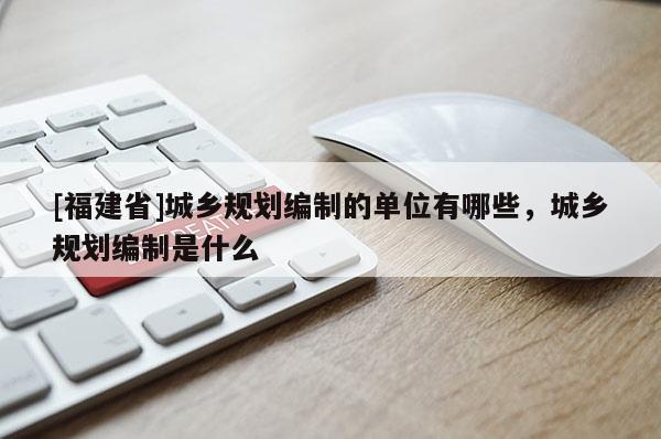 [福建省]城鄉規劃編制的單位有哪些，城鄉規劃編制是什么