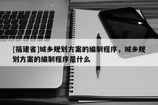 [福建省]城鄉規劃方案的編制程序，城鄉規劃方案的編制程序是什么