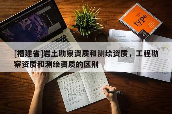 [福建省]巖土勘察資質(zhì)和測(cè)繪資質(zhì)，工程勘察資質(zhì)和測(cè)繪資質(zhì)的區(qū)別