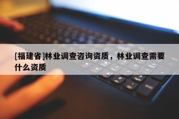 [福建省]林業調查咨詢資質，林業調查需要什么資質