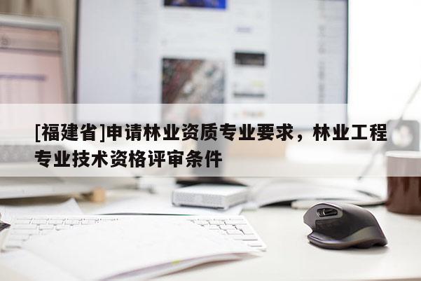[福建省]申請林業資質專業要求，林業工程專業技術資格評審條件