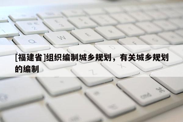 [福建省]組織編制城鄉規劃，有關城鄉規劃的編制