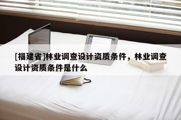[福建省]林業調查設計資質條件，林業調查設計資質條件是什么