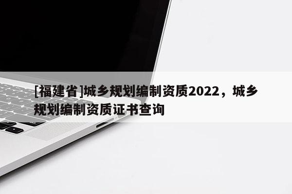 [福建省]城鄉規劃編制資質2022，城鄉規劃編制資質證書查詢