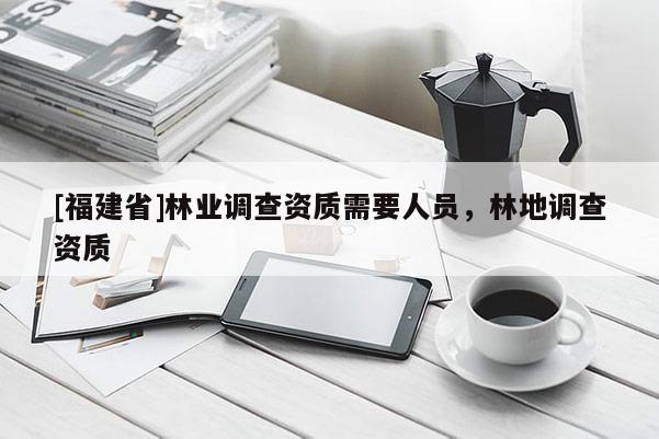 [福建省]林業(yè)調(diào)查資質(zhì)需要人員，林地調(diào)查資質(zhì)