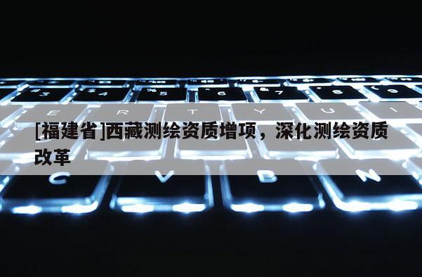 [福建省]西藏測繪資質增項，深化測繪資質改革