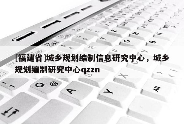 [福建省]城鄉(xiāng)規(guī)劃編制信息研究中心，城鄉(xiāng)規(guī)劃編制研究中心qzzn