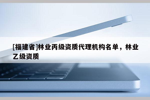 [福建省]林業(yè)丙級資質(zhì)代理機構(gòu)名單，林業(yè)乙級資質(zhì)