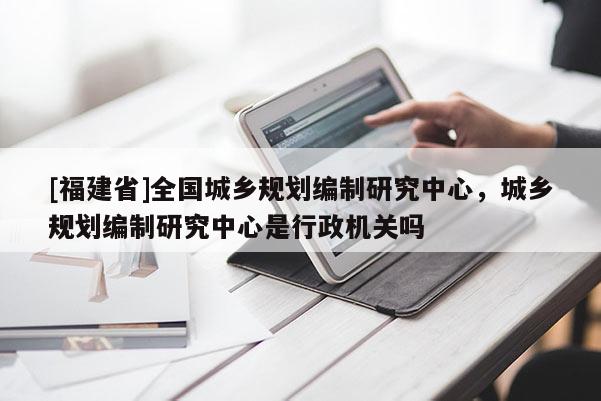 [福建省]全國城鄉規劃編制研究中心，城鄉規劃編制研究中心是行政機關嗎
