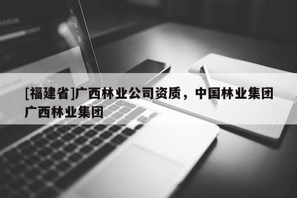 [福建省]廣西林業(yè)公司資質，中國林業(yè)集團廣西林業(yè)集團
