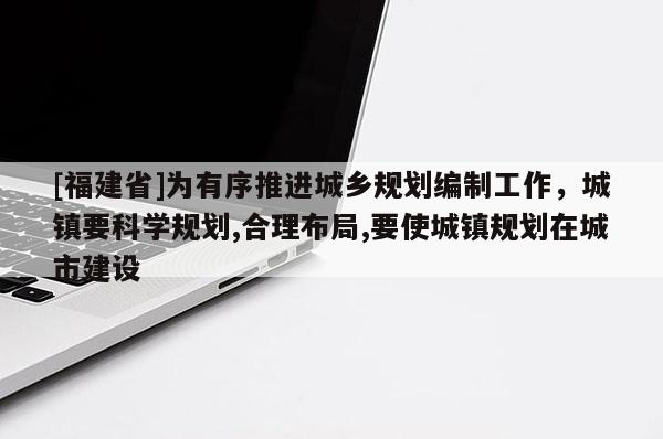 [福建省]為有序推進城鄉規劃編制工作，城鎮要科學規劃,合理布局,要使城鎮規劃在城市建設