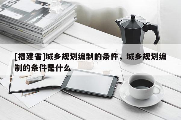 [福建省]城鄉規劃編制的條件，城鄉規劃編制的條件是什么