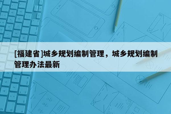 [福建省]城鄉規劃編制管理，城鄉規劃編制管理辦法最新