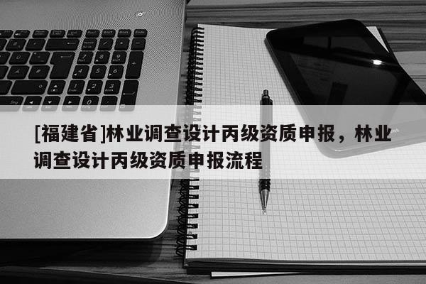 [福建省]林業(yè)調(diào)查設(shè)計(jì)丙級(jí)資質(zhì)申報(bào)，林業(yè)調(diào)查設(shè)計(jì)丙級(jí)資質(zhì)申報(bào)流程