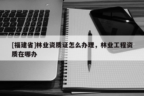 [福建省]林業資質證怎么辦理，林業工程資質在哪辦