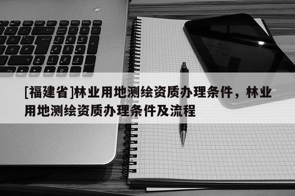 [福建省]林業(yè)用地測繪資質(zhì)辦理?xiàng)l件，林業(yè)用地測繪資質(zhì)辦理?xiàng)l件及流程