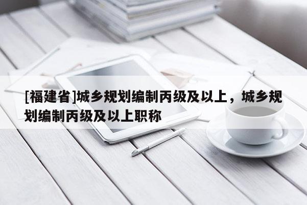 [福建省]城鄉規劃編制丙級及以上，城鄉規劃編制丙級及以上職稱