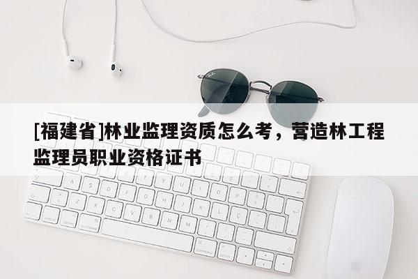 [福建省]林業監理資質怎么考，營造林工程監理員職業資格證書