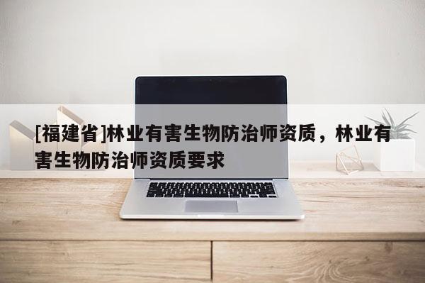 [福建省]林業有害生物防治師資質，林業有害生物防治師資質要求