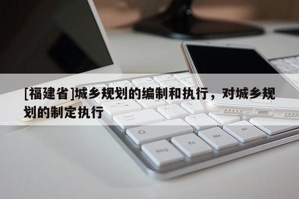 [福建省]城鄉規劃的編制和執行，對城鄉規劃的制定執行