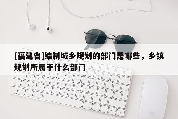 [福建省]編制城鄉規劃的部門是哪些，鄉鎮規劃所屬于什么部門