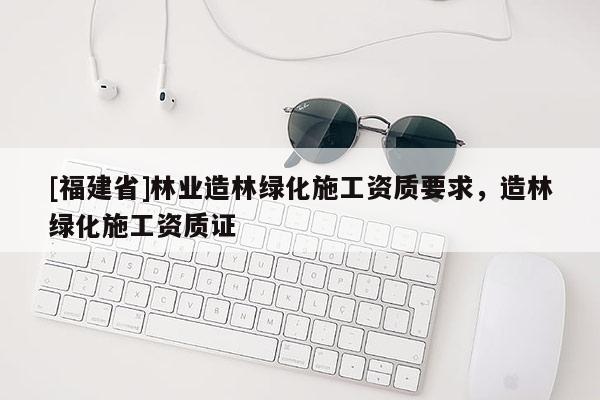 [福建省]林業造林綠化施工資質要求，造林綠化施工資質證
