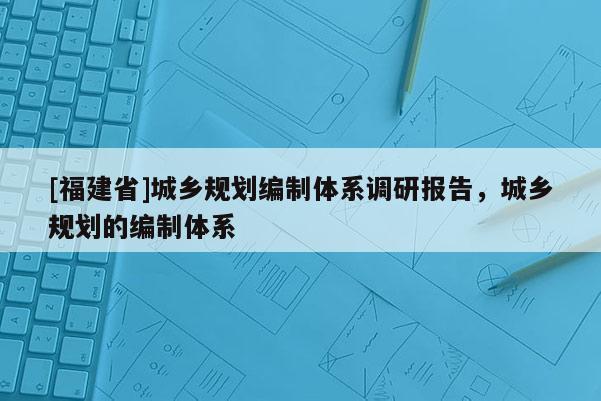 [福建省]城鄉(xiāng)規(guī)劃編制體系調(diào)研報告，城鄉(xiāng)規(guī)劃的編制體系