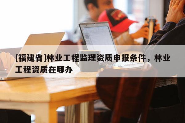 [福建省]林業工程監理資質申報條件，林業工程資質在哪辦