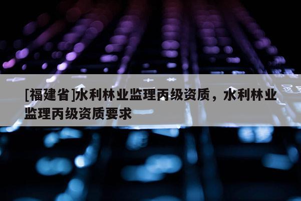 [福建省]水利林業(yè)監(jiān)理丙級(jí)資質(zhì)，水利林業(yè)監(jiān)理丙級(jí)資質(zhì)要求