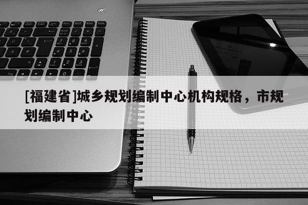 [福建省]城鄉規劃編制中心機構規格，市規劃編制中心