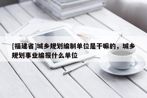 [福建省]城鄉規劃編制單位是干嘛的，城鄉規劃事業編報什么單位