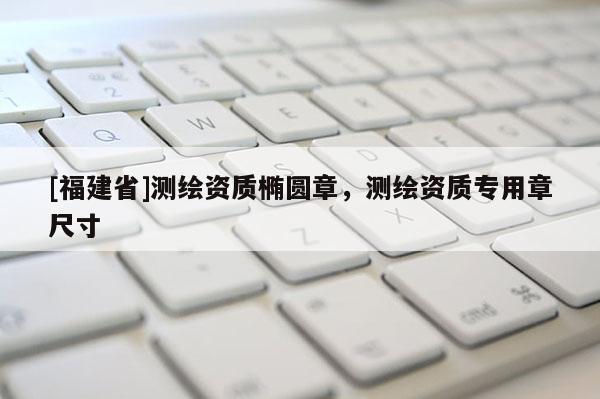 [福建省]測繪資質橢圓章，測繪資質專用章尺寸